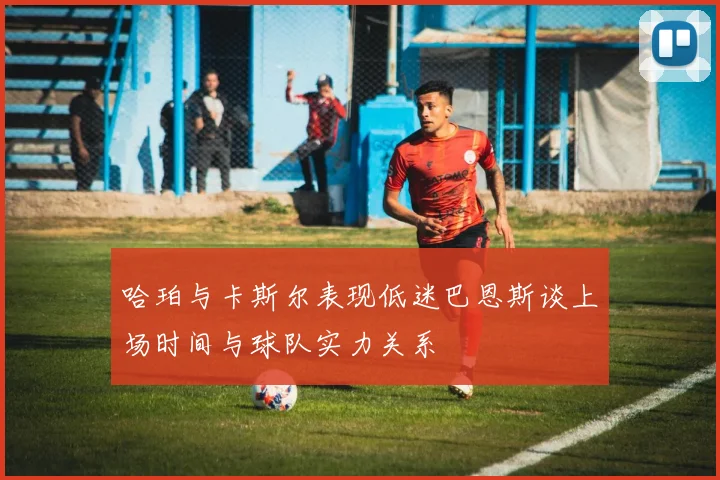 哈珀与卡斯尔表现低迷巴恩斯谈上场时间与球队实力关系