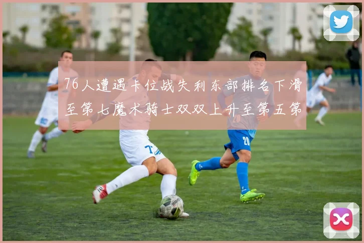 76人遭遇卡位战失利东部排名下滑至第七魔术骑士双双上升至第五第六位