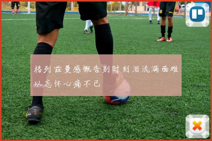 格列兹曼感慨告别时刻泪流满面难以忘怀心痛不已
