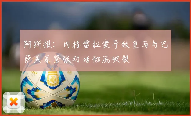 阿斯报：内格雷拉案导致皇马与巴萨关系紧张对话彻底破裂