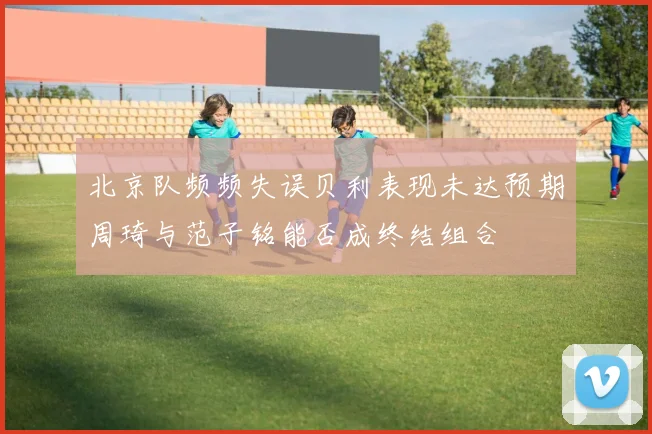 北京队频频失误贝利表现未达预期周琦与范子铭能否成终结组合